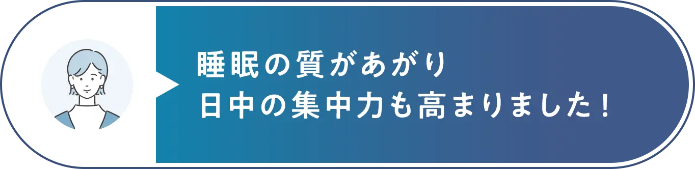睡眠の質があがり日中の集中力も高まりました！