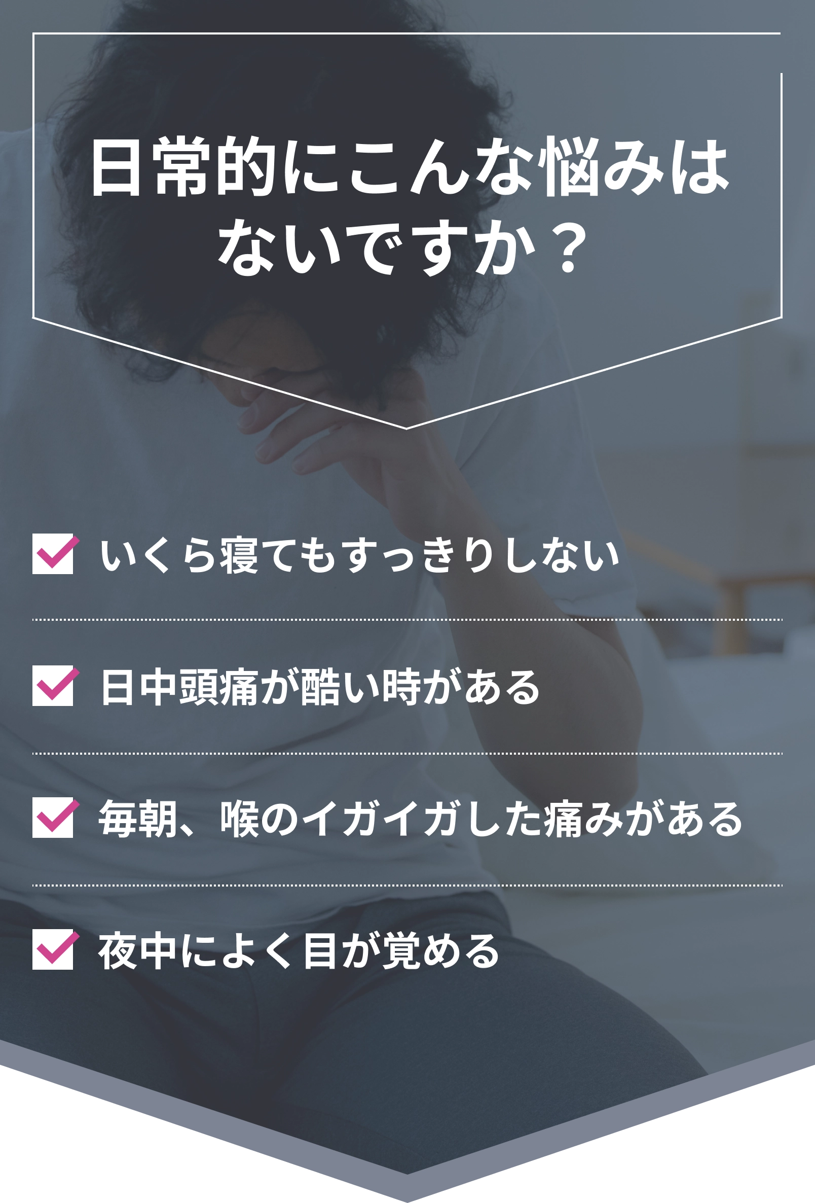 日常的にこんな悩みはないですか？いくら寝てもすっきりしない、日中頭痛が酷い時がある、毎朝喉のイガイガした痛みがある、夜中によく目が覚める